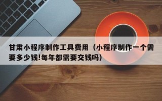 华容甘肃小程序制作工具费用（小程序制作一个需要多少钱!每年都需要交钱吗）