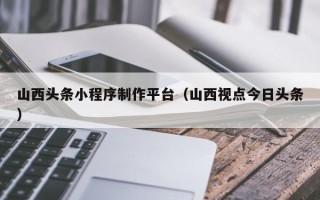 华容山西头条小程序制作平台（山西视点今日头条）